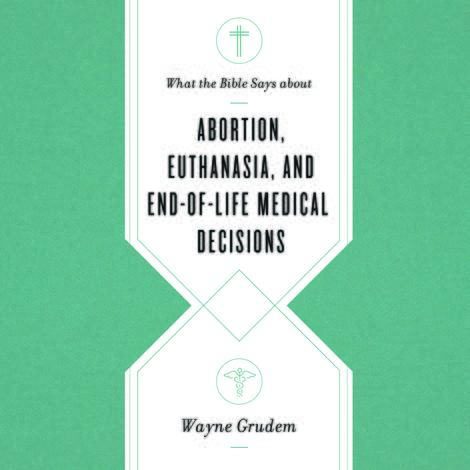 What the Bible Says about Abortion, Euthanasia, and End of Life Medical Decisions by Wayne Grudem